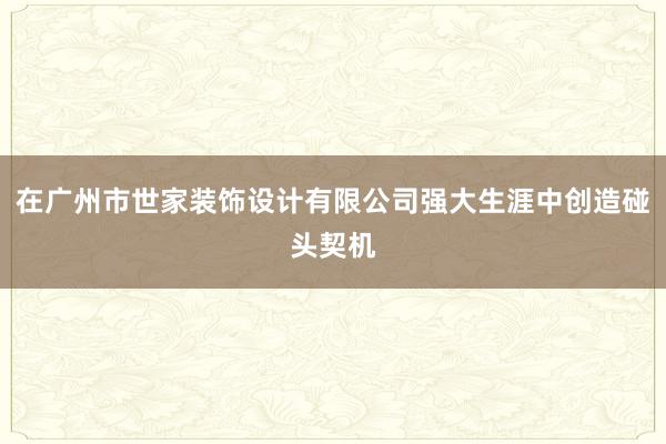 在广州市世家装饰设计有限公司强大生涯中创造碰头契机