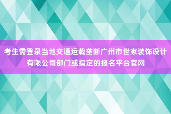 考生需登录当地交通运载垄断广州市世家装饰设计有限公司部门或指定的报名平台官网